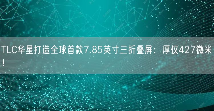 TLC华星打造全球首款7.85英寸三折叠屏：厚仅427微米！