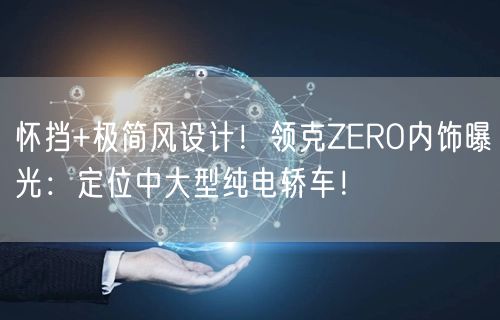 怀挡+极简风设计！领克ZERO内饰曝光：定位中大型纯电轿车！