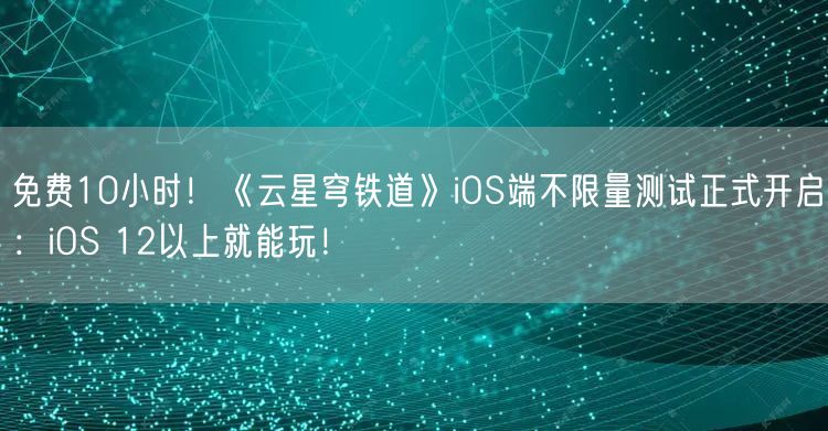 免费10小时！《云星穹铁道》iOS端不限量测试正式开启：iOS 12以上就能玩！