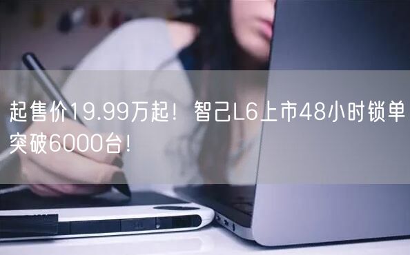 起售价19.99万起！智己L6上市48小时锁单突破6000台！