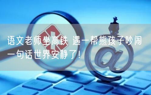 语文老师坐高铁 遇一帮熊孩子吵闹 一句话世界安静了！