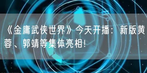 《金庸武侠世界》今天开播：新版黄蓉、郭靖等集体亮相！