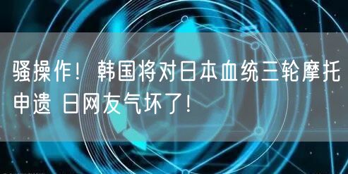 骚操作！韩国将对日本血统三轮摩托申遗 日网友气坏了！