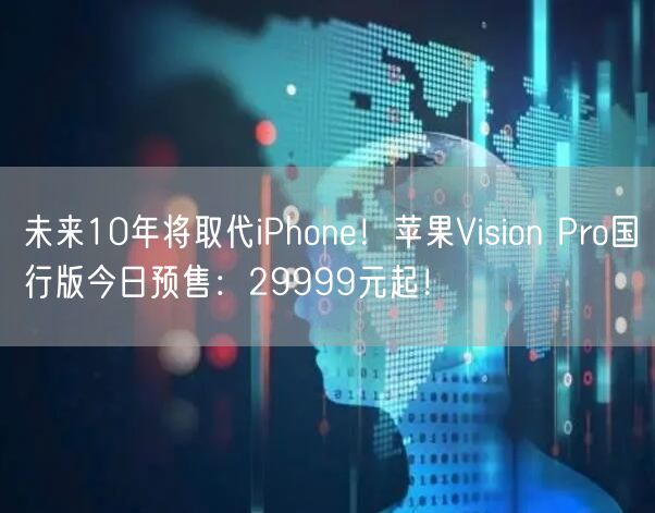 未来10年将取代iPhone！苹果Vision Pro国行版今日预售：29999元起！