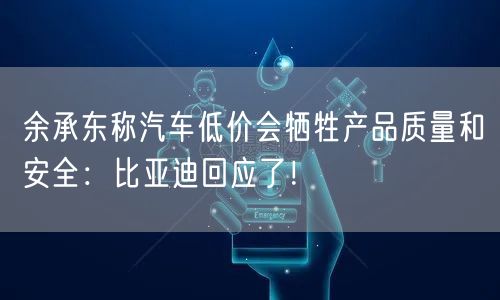 余承东称汽车低价会牺牲产品质量和安全：比亚迪回应了！