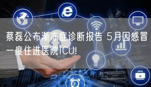 蔡磊公布渐冻症诊断报告 5月因感冒一度住进医院ICU!