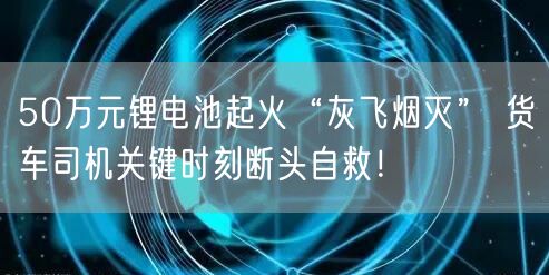 50万元锂电池起火“灰飞烟灭” 货车司机关键时刻断头自救！