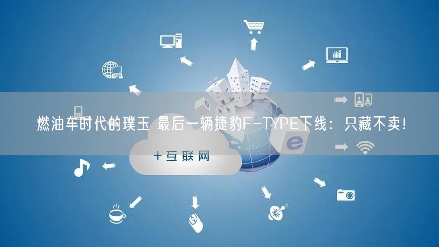 燃油车时代的璞玉 最后一辆捷豹F-TYPE下线：只藏不卖！