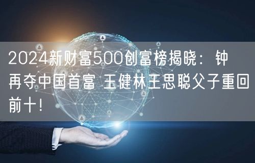 2024新财富500创富榜揭晓：钟睒睒再夺中国首富 王健林王思聪父子重回前十！