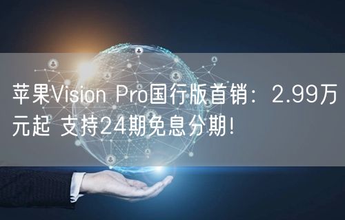 苹果Vision Pro国行版首销：2.99万元起 支持24期免息分期！