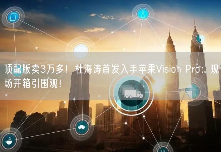 顶配版卖3万多！杜海涛首发入手苹果Vision Pro：现场开箱引围观！