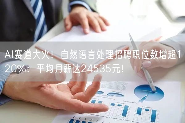 AI赛道大火！自然语言处理招聘职位数增超120%：平均月薪达24535元！