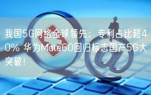 我国5G网络全球领先：专利占比超40% 华为Mate60回归标志国产5G大突破！