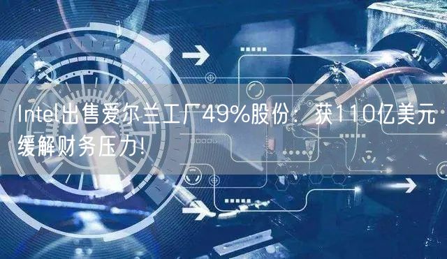 Intel出售爱尔兰工厂49%股份：获110亿美元缓解财务压力！