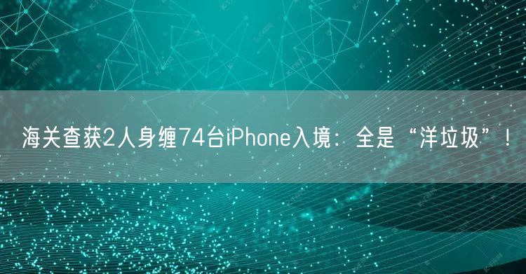 海关查获2人身缠74台iPhone入境：全是“洋垃圾”！