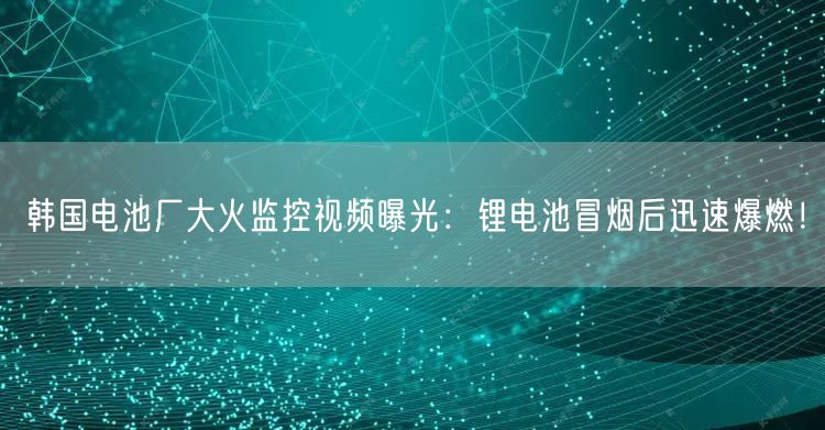 韩国电池厂大火监控视频曝光：锂电池冒烟后迅速爆燃！