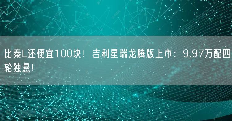 比秦L还便宜100块！吉利星瑞龙腾版上市：9.97万配四轮独悬！