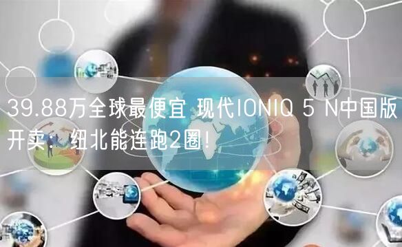 39.88万全球最便宜 现代IONIQ 5 N中国版开卖：纽北能连跑2圈！