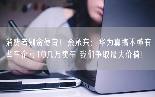 消费者别贪便宜！余承东：华为真搞不懂有些车企亏10几万卖车 我们争取最大价值！