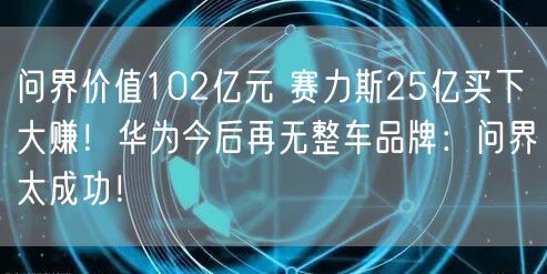 问界价值102亿元 赛力斯25亿买下大赚！华为今后再无整车品牌：问界太成功！