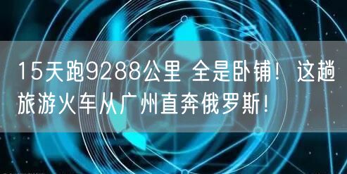 15天跑9288公里 全是卧铺！这趟旅游火车从广州直奔俄罗斯！