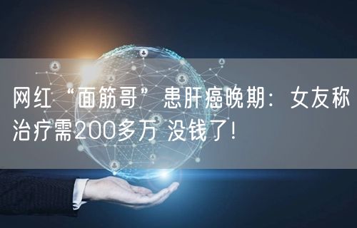 网红“面筋哥”患肝癌晚期：女友称治疗需200多万 没钱了！