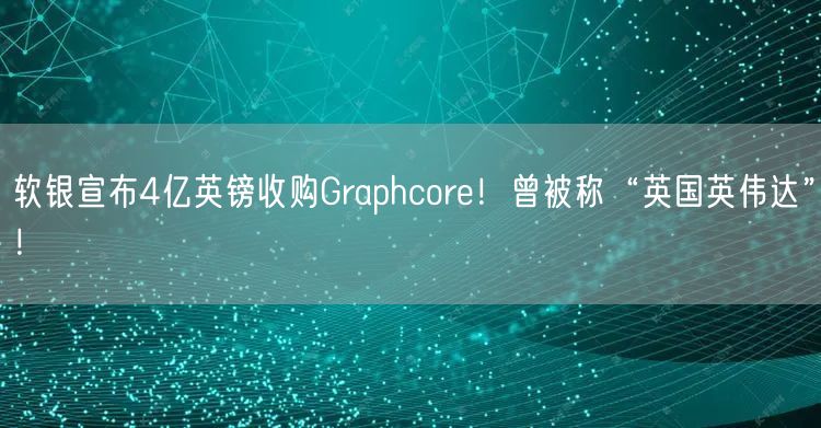 软银宣布4亿英镑收购Graphcore！曾被称“英国英伟达”！