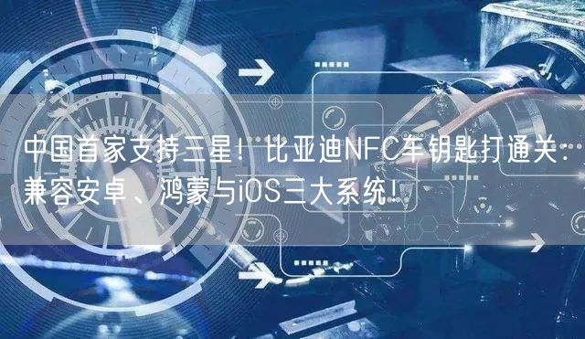 中国首家支持三星！比亚迪NFC车钥匙打通关：兼容安卓、鸿蒙与iOS三大系统！