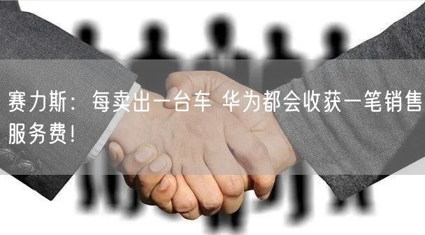 赛力斯：每卖出一台车 华为都会收获一笔销售服务费！