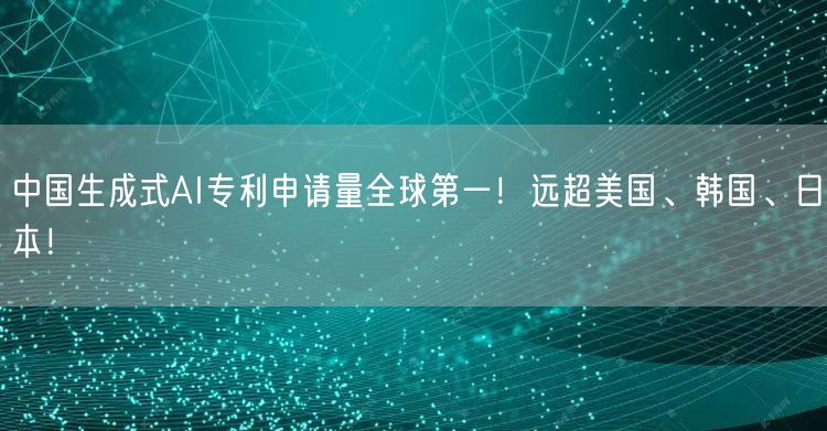 中国生成式AI专利申请量全球第一！远超美国、韩国、日本！