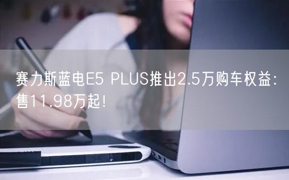 赛力斯蓝电E5 PLUS推出2.5万购车权益：售11.98万起！