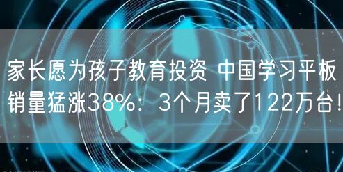 家长愿为孩子教育投资 中国学习平板销量猛涨38%：3个月卖了122万台！