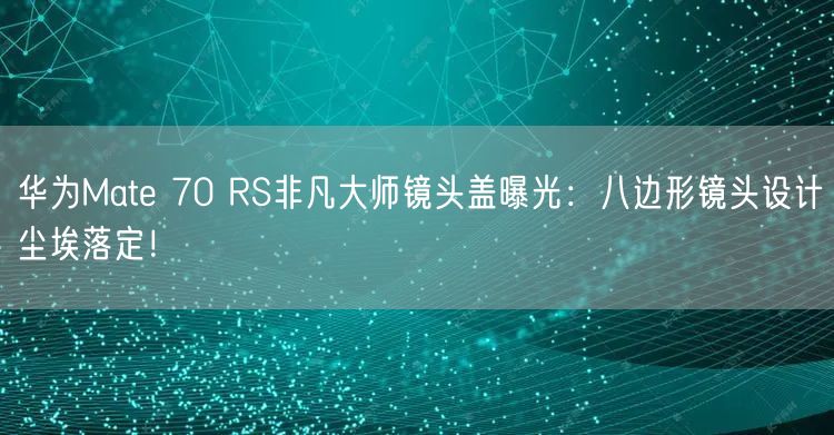 华为Mate 70 RS非凡大师镜头盖曝光：八边形镜头设计尘埃落定！