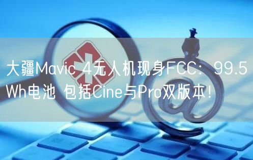 大疆Mavic 4无人机现身FCC：99.5Wh电池 包括Cine与Pro双版本！