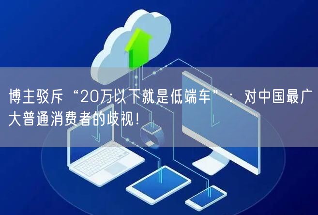 博主驳斥“20万以下就是低端车”：对中国最广大普通消费者的歧视！