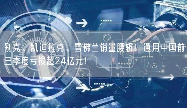 别克、凯迪拉克、雪佛兰销量腰斩！通用中国前三季度亏损超24亿元！