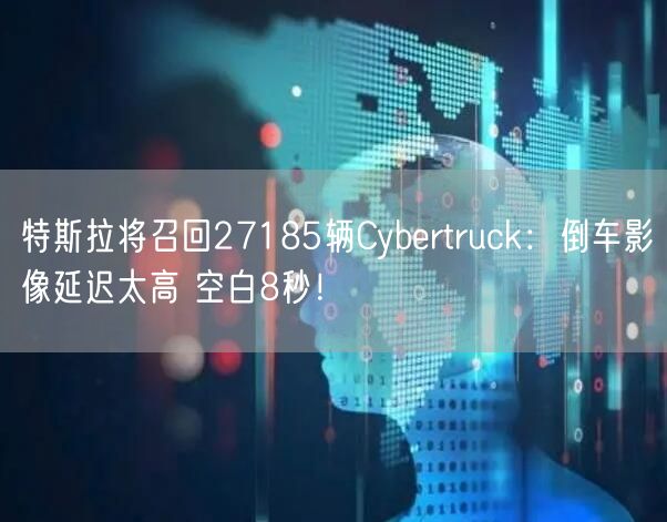 特斯拉将召回27185辆Cybertruck：倒车影像延迟太高 空白8秒！