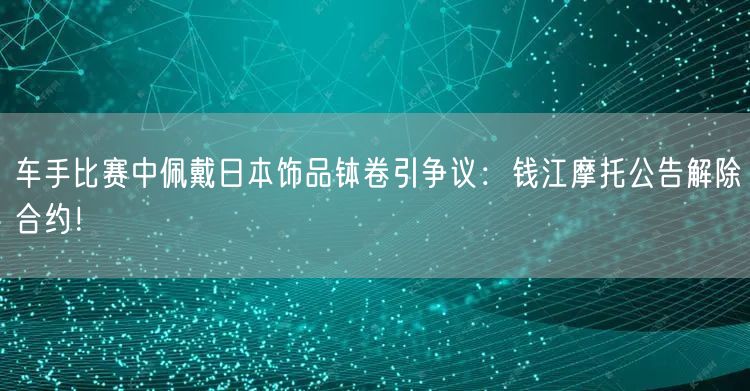 车手比赛中佩戴日本饰品钵卷引争议：钱江摩托公告解除合约！