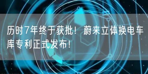 历时7年终于获批！蔚来立体换电车库专利正式发布！