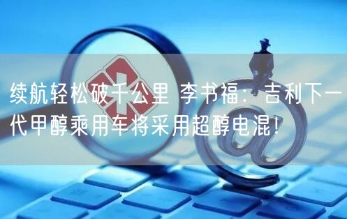 续航轻松破千公里 李书福：吉利下一代甲醇乘用车将采用超醇电混！