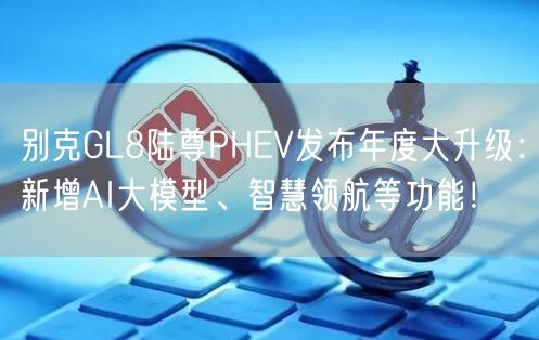 别克GL8陆尊PHEV发布年度大升级：新增AI大模型、智慧领航等功能！