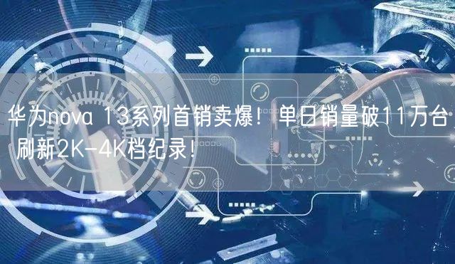 华为nova 13系列首销卖爆！单日销量破11万台 刷新2K-4K档纪录！