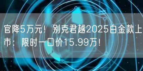 官降5万元！别克君越2025白金款上市：限时一口价15.99万！