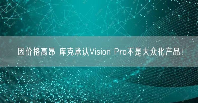 因价格高昂 库克承认Vision Pro不是大众化产品！