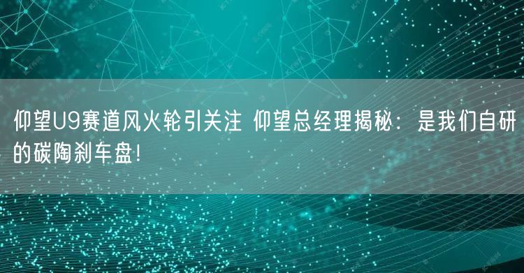 仰望U9赛道风火轮引关注 仰望总经理揭秘：是我们自研的碳陶刹车盘！