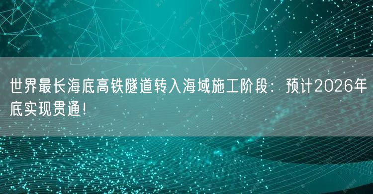 世界最长海底高铁隧道转入海域施工阶段：预计2026年底实现贯通！