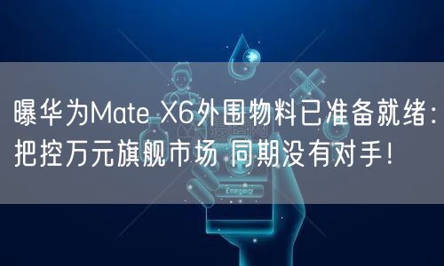 曝华为Mate X6外围物料已准备就绪：把控万元旗舰市场 同期没有对手！