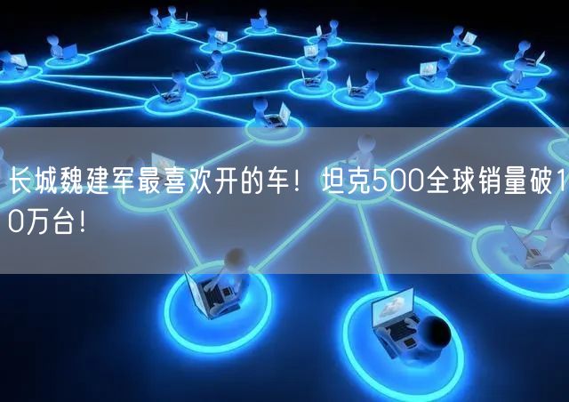 长城魏建军最喜欢开的车！坦克500全球销量破10万台！