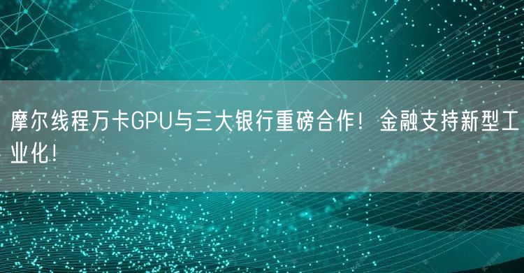 摩尔线程万卡GPU与三大银行重磅合作！金融支持新型工业化！