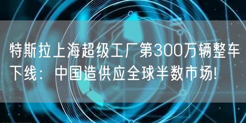 特斯拉上海超级工厂第300万辆整车下线：中国造供应全球半数市场!